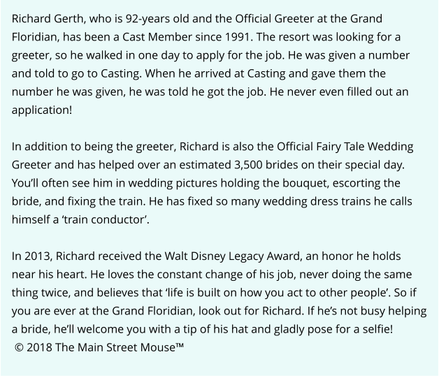 Richard Gerth, who is 92-years old and the Official Greeter at the Grand Floridian, has been a Cast Member since 1991. The resort was looking for a greeter, so he walked in one day to apply for the job. He was given a number and told to go to Casting. When he arrived at Casting and gave them the number he was given, he was told he got the job. He never even filled out an application!  In addition to being the greeter, Richard is also the Official Fairy Tale Wedding Greeter and has helped over an estimated 3,500 brides on their special day. You’ll often see him in wedding pictures holding the bouquet, escorting the bride, and fixing the train. He has fixed so many wedding dress trains he calls himself a ‘train conductor’.  In 2013, Richard received the Walt Disney Legacy Award, an honor he holds near his heart. He loves the constant change of his job, never doing the same thing twice, and believes that ‘life is built on how you act to other people’. So if you are ever at the Grand Floridian, look out for Richard. If he’s not busy helping a bride, he’ll welcome you with a tip of his hat and gladly pose for a selfie!  © 2018 The Main Street Mouse™