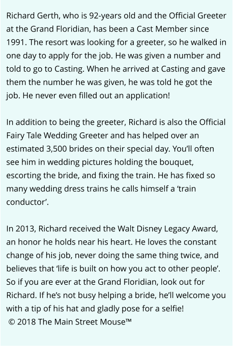 Richard Gerth, who is 92-years old and the Official Greeter at the Grand Floridian, has been a Cast Member since 1991. The resort was looking for a greeter, so he walked in one day to apply for the job. He was given a number and told to go to Casting. When he arrived at Casting and gave them the number he was given, he was told he got the job. He never even filled out an application!  In addition to being the greeter, Richard is also the Official Fairy Tale Wedding Greeter and has helped over an estimated 3,500 brides on their special day. You’ll often see him in wedding pictures holding the bouquet, escorting the bride, and fixing the train. He has fixed so many wedding dress trains he calls himself a ‘train conductor’.  In 2013, Richard received the Walt Disney Legacy Award, an honor he holds near his heart. He loves the constant change of his job, never doing the same thing twice, and believes that ‘life is built on how you act to other people’. So if you are ever at the Grand Floridian, look out for Richard. If he’s not busy helping a bride, he’ll welcome you with a tip of his hat and gladly pose for a selfie!  © 2018 The Main Street Mouse™