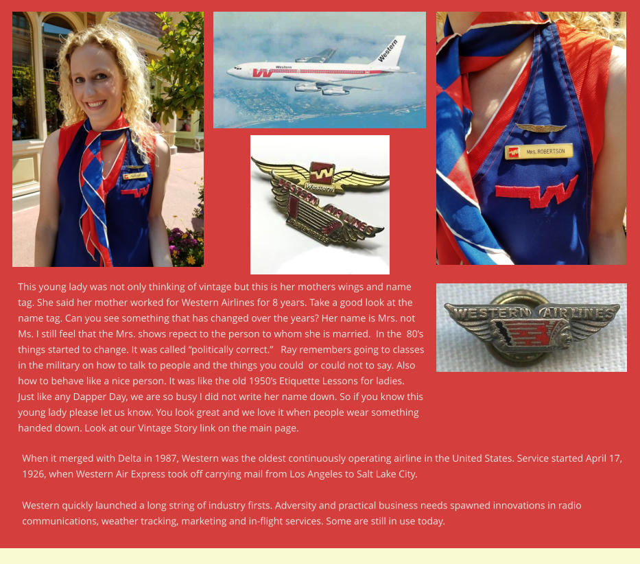 When it merged with Delta in 1987, Western was the oldest continuously operating airline in the United States. Service started April 17, 1926, when Western Air Express took off carrying mail from Los Angeles to Salt Lake City.  Western quickly launched a long string of industry firsts. Adversity and practical business needs spawned innovations in radio communications, weather tracking, marketing and in-flight services. Some are still in use today. This young lady was not only thinking of vintage but this is her mothers wings and name tag. She said her mother worked for Western Airlines for 8 years. Take a good look at the name tag. Can you see something that has changed over the years? Her name is Mrs. not Ms. I still feel that the Mrs. shows repect to the person to whom she is married.  In the  80’s things started to change. It was called “politically correct.”   Ray remembers going to classes in the military on how to talk to people and the things you could  or could not to say. Also how to behave like a nice person. It was like the old 1950’s Etiquette Lessons for ladies. Just like any Dapper Day, we are so busy I did not write her name down. So if you know this young lady please let us know. You look great and we love it when people wear something handed down. Look at our Vintage Story link on the main page.