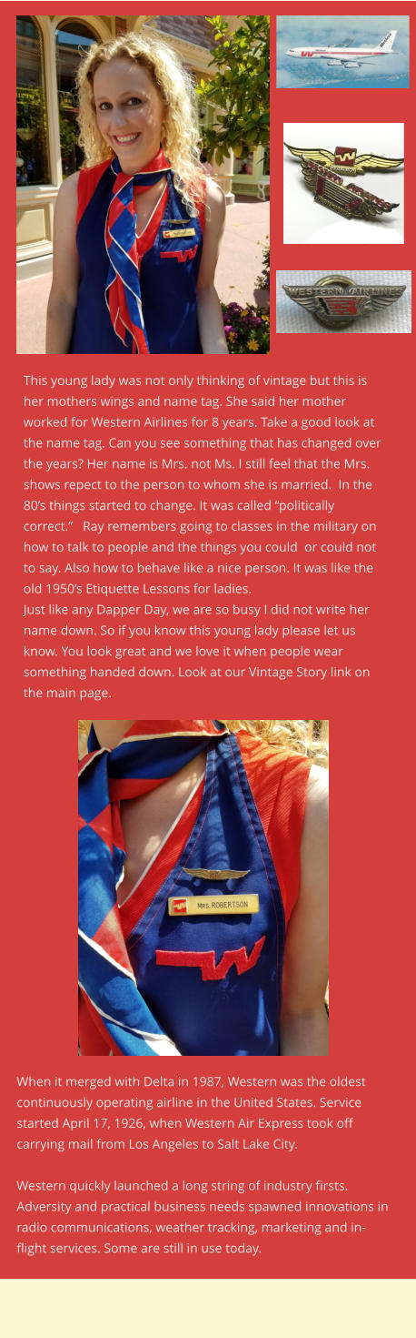 When it merged with Delta in 1987, Western was the oldest continuously operating airline in the United States. Service started April 17, 1926, when Western Air Express took off carrying mail from Los Angeles to Salt Lake City.  Western quickly launched a long string of industry firsts. Adversity and practical business needs spawned innovations in radio communications, weather tracking, marketing and in-flight services. Some are still in use today. This young lady was not only thinking of vintage but this is her mothers wings and name tag. She said her mother worked for Western Airlines for 8 years. Take a good look at the name tag. Can you see something that has changed over the years? Her name is Mrs. not Ms. I still feel that the Mrs. shows repect to the person to whom she is married.  In the  80’s things started to change. It was called “politically correct.”   Ray remembers going to classes in the military on how to talk to people and the things you could  or could not to say. Also how to behave like a nice person. It was like the old 1950’s Etiquette Lessons for ladies. Just like any Dapper Day, we are so busy I did not write her name down. So if you know this young lady please let us know. You look great and we love it when people wear something handed down. Look at our Vintage Story link on the main page.