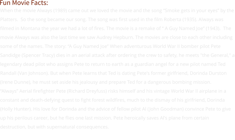 When the movie Always (1989) came out we loved the movie and the song “Smoke gets in your eyes” by the Platters.  So the song became our song. The song was first used in the film Roberta (1935). Always was filmed in Montana the year we had a lot of fires. The movie is a remake of “ A Guy Named Joe” (1943).  The movie Always was also the last time we saw Audrey Hepburn. The movies are close to each other including some of the names. The story: “A Guy Named Joe” When adventurous World War II bomber pilot Pete Sandidge (Spencer Tracy) dies in an aerial attack after ordering the crew to safety, he meets "the General," a legendary dead pilot who assigns Pete to return to earth as a guardian angel for a new pilot named Ted Randall (Van Johnson). But when Pete learns that Ted is dating Pete's former girlfriend, Dorinda Durston (Irene Dunne), he must set aside his jealousy and prepare Ted for a dangerous bombing mission. “Always” Aerial firefighter Pete (Richard Dreyfuss) risks himself and his vintage World War II airplane in a constant and death-defying quest to fight forest wildfires, much to the dismay of his girlfriend, Dorinda (Holly Hunter). His love for Dorinda and the advice of fellow pilot Al (John Goodman) convince Pete to give up his perilous career, but he flies one last mission. Pete heroically saves Al's plane from certain destruction, but with supernatural consequences.  Fun Movie Facts: