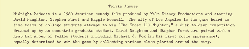 Midnight Madness is a 1980 American comedy film produced by Walt Disney Productions and starring David Naughton, Stephen Furst and Maggie Roswell.[ The city of Los Angeles is the game board as five teams of college students attempt to win "The Great All-Nighter," a dusk-to-dawn competition dreamed up by an eccentric graduate student. David Naughton and Stephen Furst are paired with a grab-bag group of fellow students including Michael J. Fox[(in his first movie appearance), equally determined to win the game by collecting various clues planted around the city.  Trivia Answer